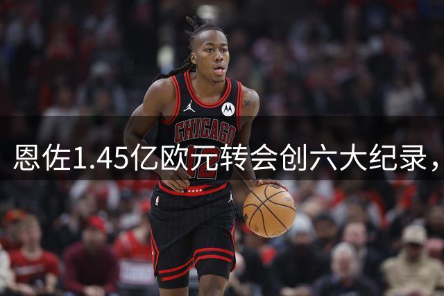 恩佐1.45亿欧元转会创六大纪录，刷新足坛历史